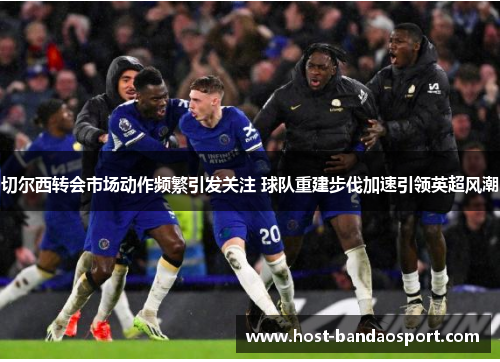 切尔西转会市场动作频繁引发关注 球队重建步伐加速引领英超风潮