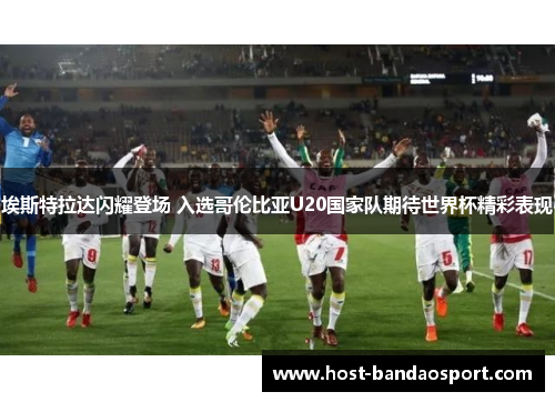 埃斯特拉达闪耀登场 入选哥伦比亚U20国家队期待世界杯精彩表现