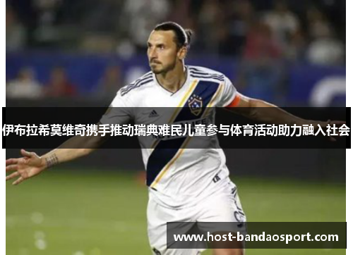 伊布拉希莫维奇携手推动瑞典难民儿童参与体育活动助力融入社会