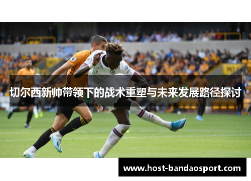 切尔西新帅带领下的战术重塑与未来发展路径探讨