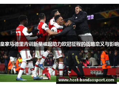 皇家马德里青训新星崛起助力欧冠征程的战略意义与影响