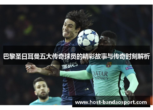 巴黎圣日耳曼五大传奇球员的精彩故事与传奇时刻解析