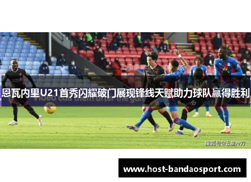 恩瓦内里U21首秀闪耀破门展现锋线天赋助力球队赢得胜利