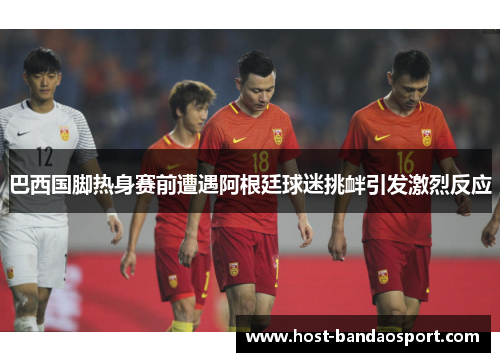 巴西国脚热身赛前遭遇阿根廷球迷挑衅引发激烈反应