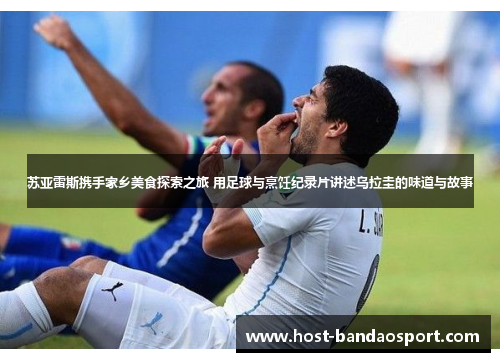 苏亚雷斯携手家乡美食探索之旅 用足球与烹饪纪录片讲述乌拉圭的味道与故事
