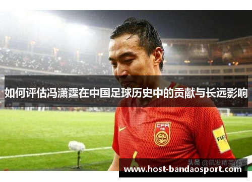 如何评估冯潇霆在中国足球历史中的贡献与长远影响