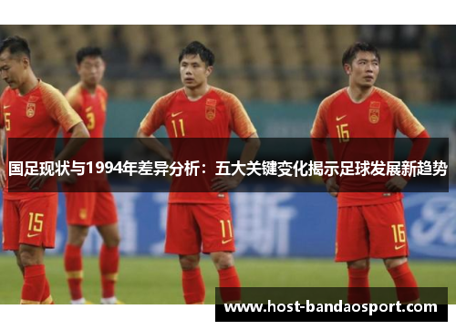 国足现状与1994年差异分析：五大关键变化揭示足球发展新趋势