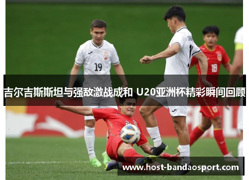 吉尔吉斯斯坦与强敌激战成和 U20亚洲杯精彩瞬间回顾