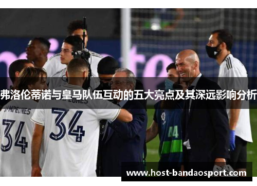 弗洛伦蒂诺与皇马队伍互动的五大亮点及其深远影响分析