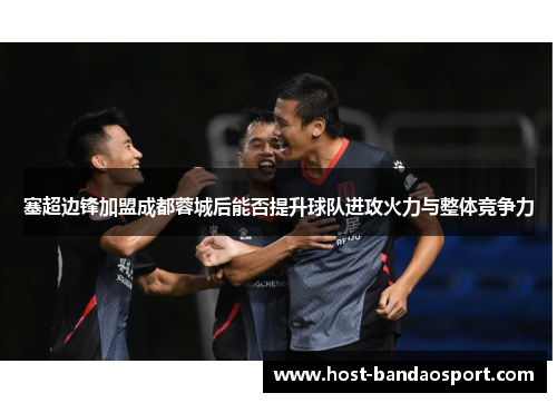 塞超边锋加盟成都蓉城后能否提升球队进攻火力与整体竞争力