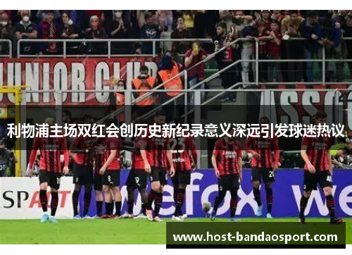 利物浦主场双红会创历史新纪录意义深远引发球迷热议