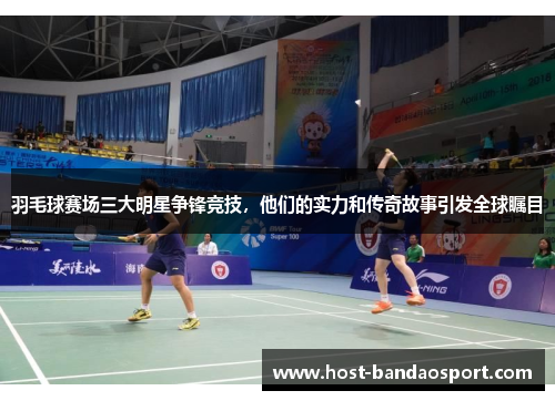 羽毛球赛场三大明星争锋竞技，他们的实力和传奇故事引发全球瞩目