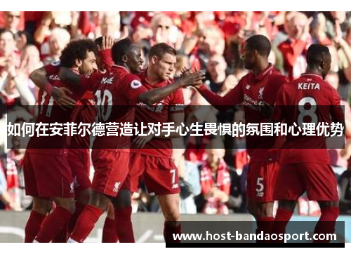 如何在安菲尔德营造让对手心生畏惧的氛围和心理优势