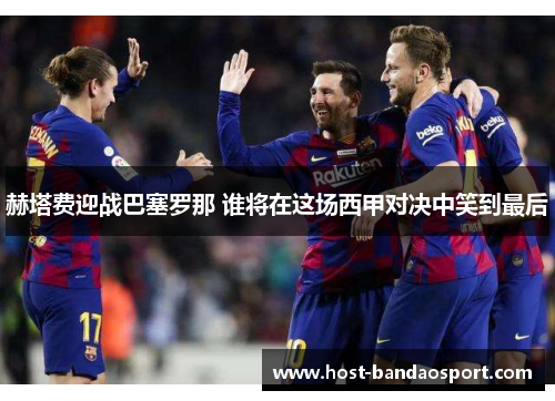赫塔费迎战巴塞罗那 谁将在这场西甲对决中笑到最后