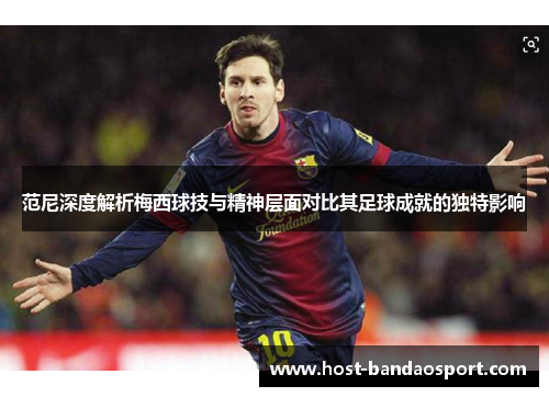 范尼深度解析梅西球技与精神层面对比其足球成就的独特影响