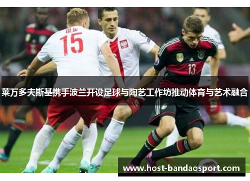 莱万多夫斯基携手波兰开设足球与陶艺工作坊推动体育与艺术融合