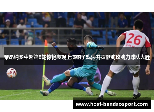 莱昂纳多中超第8轮惊艳表现上演帽子戏法并贡献助攻助力球队大胜