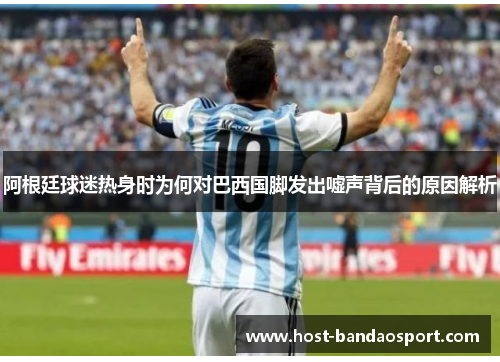 阿根廷球迷热身时为何对巴西国脚发出嘘声背后的原因解析 阿根廷球迷热身时为何对巴西国脚发出嘘声背后的原因解析
